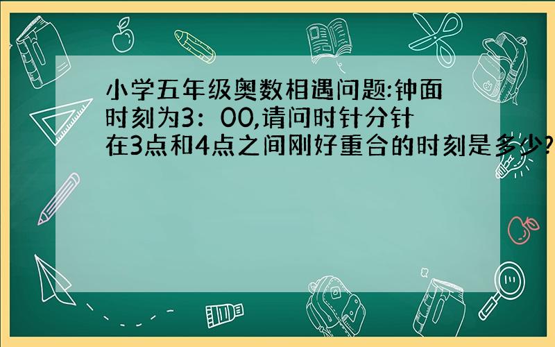 小学五年级奥数相遇问题:钟面时刻为3：00,请问时针分针在3点和4点之间刚好重合的时刻是多少?