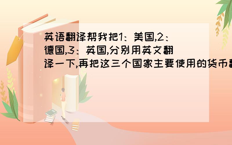 英语翻译帮我把1：美国,2：德国,3：英国,分别用英文翻译一下,再把这三个国家主要使用的货币翻译成英文,就像中国用的Ch