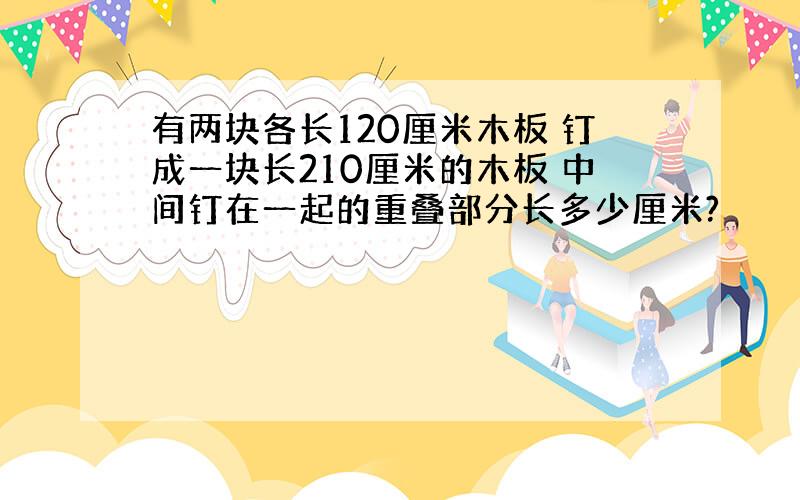 有两块各长120厘米木板 钉成一块长210厘米的木板 中间钉在一起的重叠部分长多少厘米?