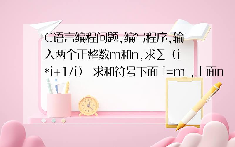 C语言编程问题,编写程序,输入两个正整数m和n,求∑（i*i+1/i） 求和符号下面 i=m ,上面n