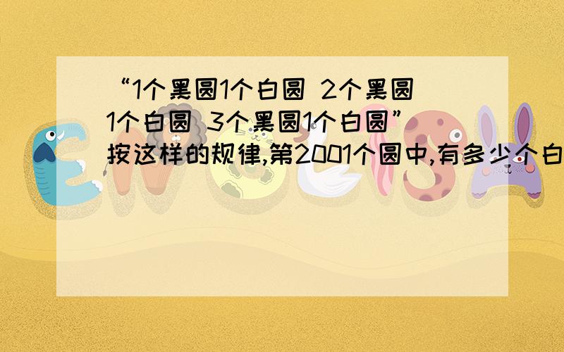 “1个黑圆1个白圆 2个黑圆1个白圆 3个黑圆1个白圆”按这样的规律,第2001个圆中,有多少个白圆