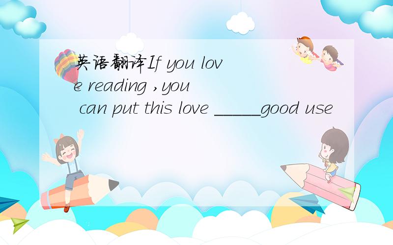 英语翻译If you love reading ,you can put this love _____good use