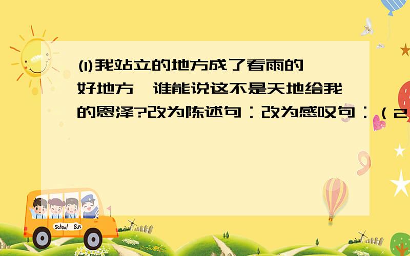 (1)我站立的地方成了看雨的好地方,谁能说这不是天地给我的恩泽?改为陈述句：改为感叹句：（2）改为