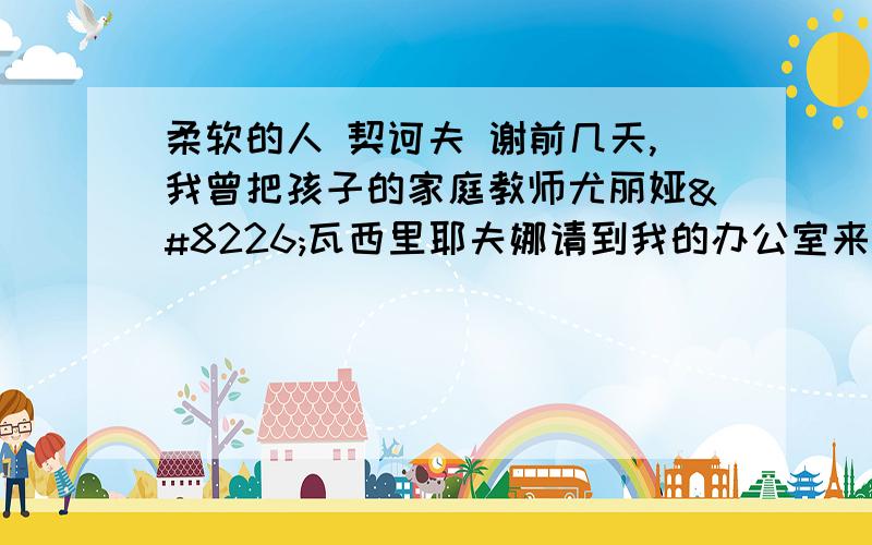 柔软的人 契诃夫 谢前几天,我曾把孩子的家庭教师尤丽娅•瓦西里耶夫娜请到我的办公室来.需要结算一下工钱.