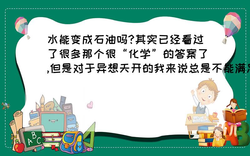 水能变成石油吗?其实已经看过了很多那个很“化学”的答案了,但是对于异想天开的我来说总是不能满足.其实我是想过这样一个方法