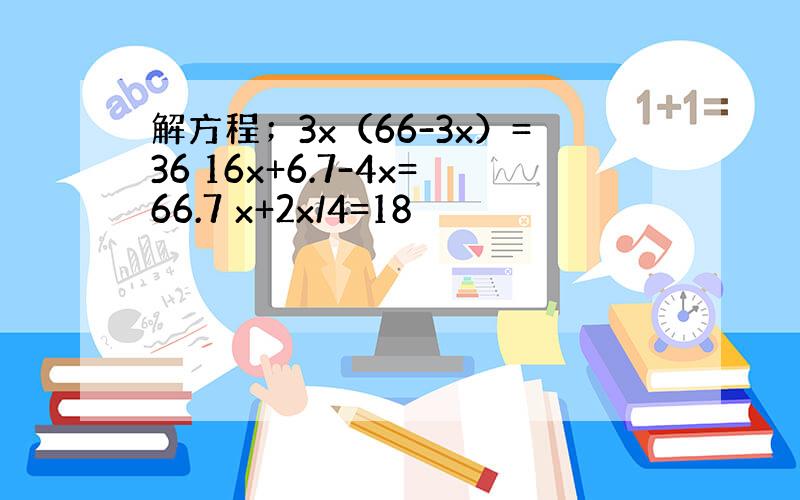 解方程；3x（66-3x）=36 16x+6.7-4x=66.7 x+2x/4=18