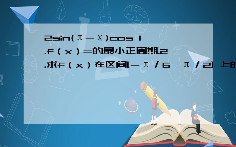 2sin(π-χ)cos 1.f（x）=的最小正周期.2.求f（x）在区间[－π／6,π／2] 上的最大值和最小值.