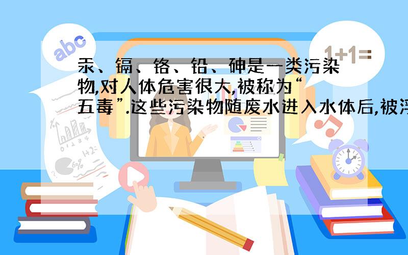 汞、镉、铬、铅、砷是一类污染物,对人体危害很大,被称为“五毒”.这些污染物随废水进入水体后,被浮游生物吸收,小鱼吃浮游生