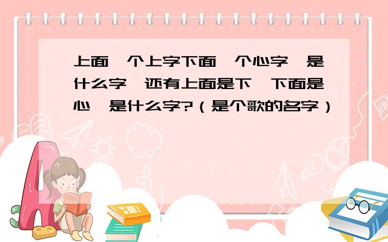 上面一个上字下面一个心字,是什么字,还有上面是下,下面是心,是什么字?（是个歌的名字）