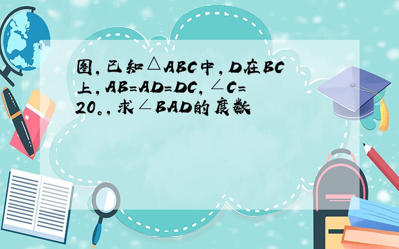 图,已知△ABC中,D在BC上,AB=AD=DC,∠C=20°,求∠BAD的度数