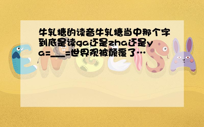 牛轧糖的读音牛轧糖当中那个字到底是读ga还是zha还是ya=___=世界观被颠覆了…