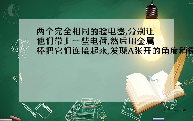 两个完全相同的验电器,分别让他们带上一些电荷,然后用金属棒把它们连接起来,发现A张开的角度稍微减小一些,B张开的角度稍微