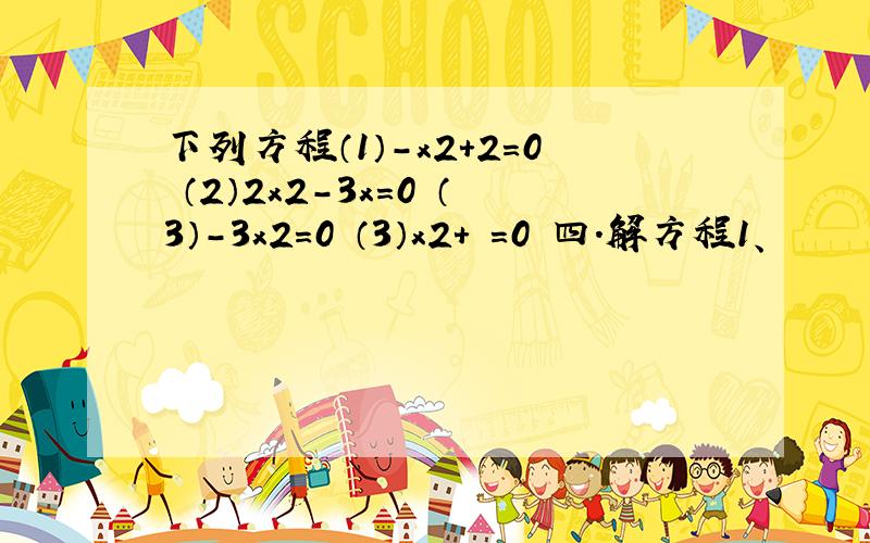 下列方程（1）－x2+2=0 （2）2x2－3x=0 （3）－3x2=0 （3）x2+ =0 四.解方程1、