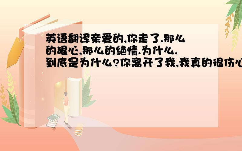 英语翻译亲爱的,你走了.那么的狠心,那么的绝情.为什么.到底是为什么?你离开了我,我真的很伤心,很难过!每当,想起你.想