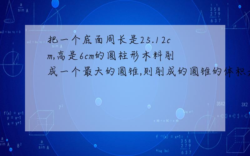 把一个底面周长是25.12cm,高是6cm的圆柱形木料削成一个最大的圆锥,则削成的圆锥的体积是多少立方厘米?