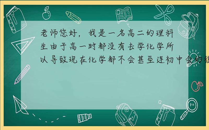 老师您好，我是一名高二的理科生由于高一时都没有去学化学所以导致现在化学都不会甚至连初中会的很多都忘记了，现在很着