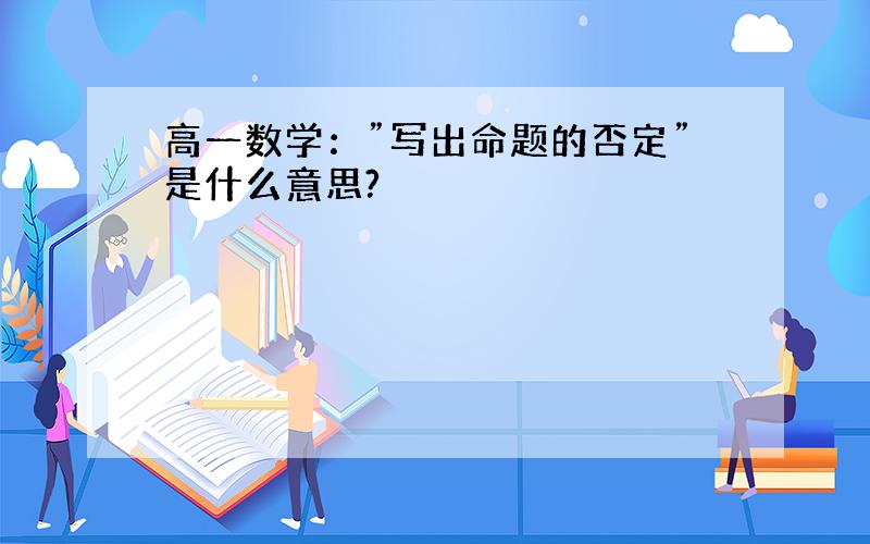 高一数学：”写出命题的否定”是什么意思?