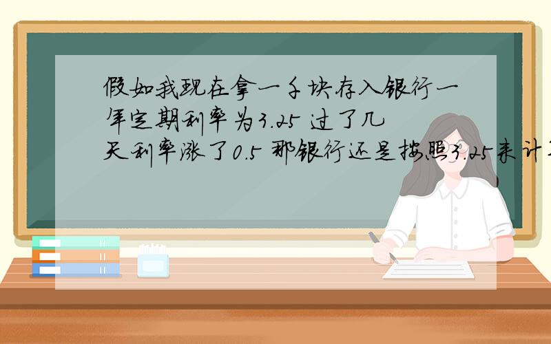 假如我现在拿一千块存入银行一年定期利率为3.25 过了几天利率涨了0.5 那银行还是按照3.25来计算利息呗