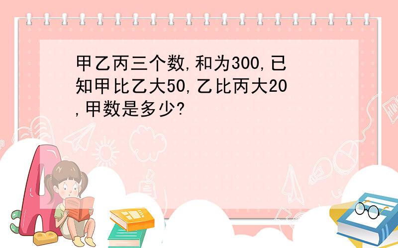 甲乙丙三个数,和为300,已知甲比乙大50,乙比丙大20,甲数是多少?