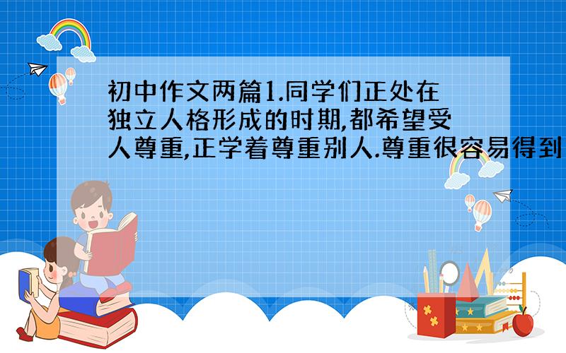 初中作文两篇1.同学们正处在独立人格形成的时期,都希望受人尊重,正学着尊重别人.尊重很容易得到：得到帮助时道声谢,妨碍别