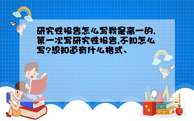 研究性报告怎么写我是高一的,第一次写研究性报告,不知怎么写?想知道有什么格式、