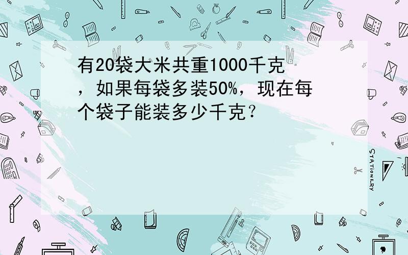 有20袋大米共重1000千克，如果每袋多装50%，现在每个袋子能装多少千克？