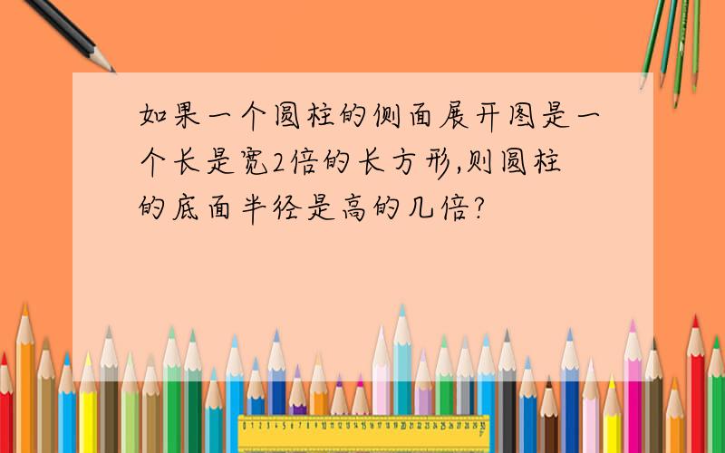 如果一个圆柱的侧面展开图是一个长是宽2倍的长方形,则圆柱的底面半径是高的几倍?