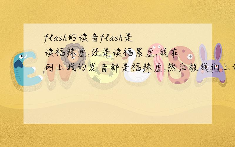 flash的读音flash是读福辣虚,还是读福累虚,我在网上找的发音都是福辣虚,然后教我们上课的那老师每次都是读成福累虚