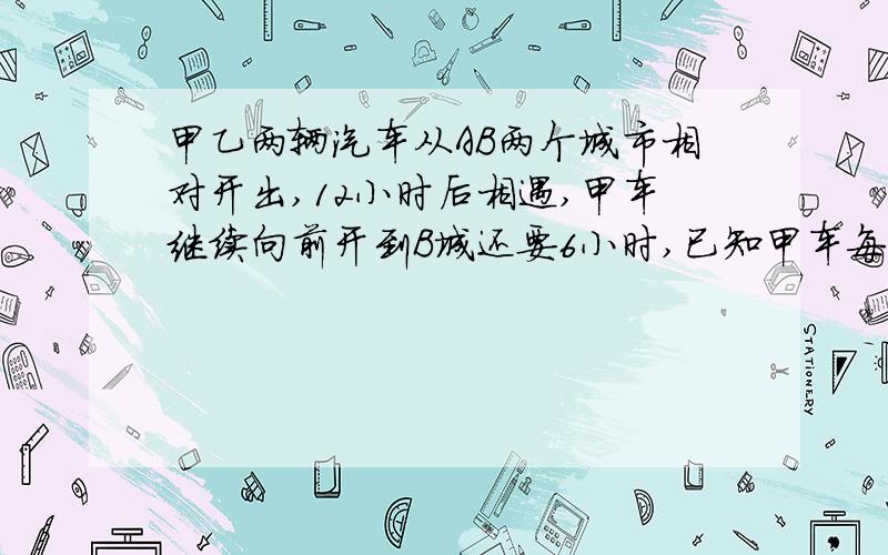 甲乙两辆汽车从AB两个城市相对开出,12小时后相遇,甲车继续向前开到B城还要6小时,已知甲车每小时比乙车快25千米,AB