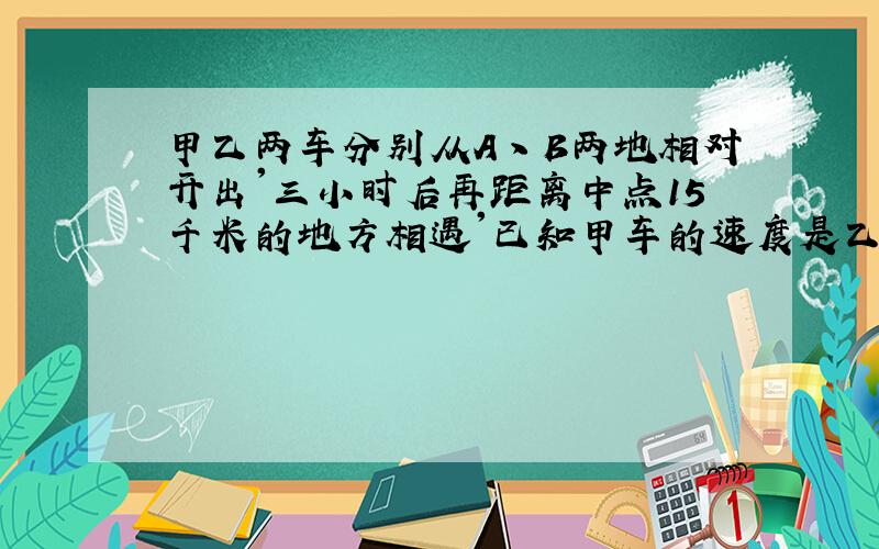 甲乙两车分别从A丶B两地相对开出'三小时后再距离中点15千米的地方相遇'已知甲车的速度是乙车的80%'A丶B两地相距多少