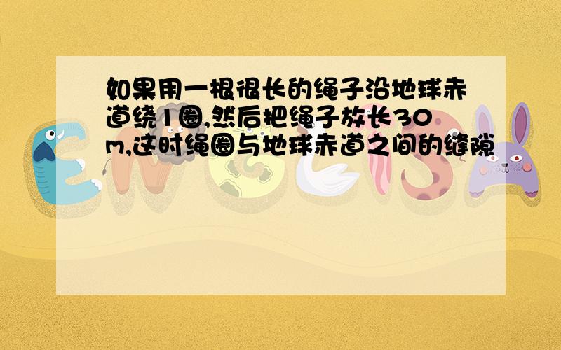 如果用一根很长的绳子沿地球赤道绕1圈,然后把绳子放长30m,这时绳圈与地球赤道之间的缝隙