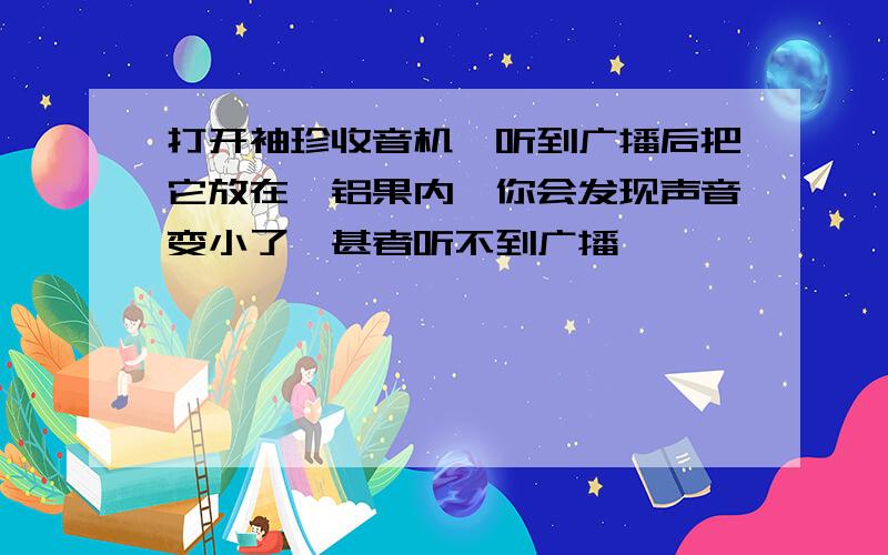 打开袖珍收音机,听到广播后把它放在一铝果内,你会发现声音变小了,甚者听不到广播