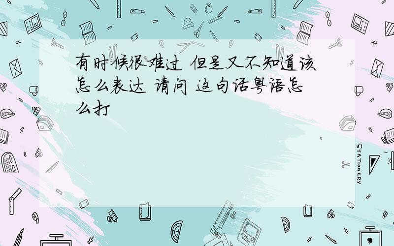 有时候很难过 但是又不知道该怎么表达 请问 这句话粤语怎么打