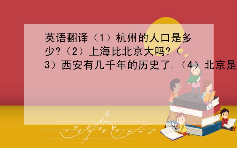 英语翻译（1）杭州的人口是多少?（2）上海比北京大吗?（3）西安有几千年的历史了.（4）北京是中国的首都,有八百万人口.