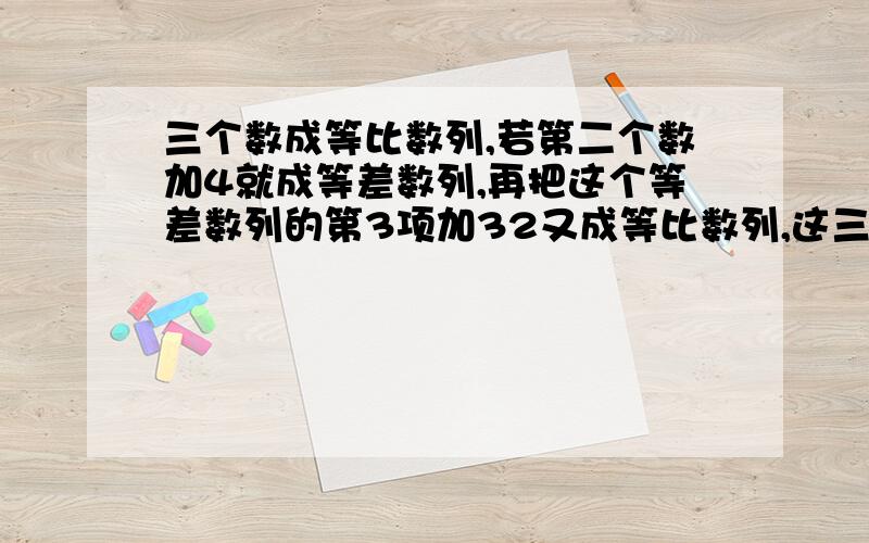 三个数成等比数列,若第二个数加4就成等差数列,再把这个等差数列的第3项加32又成等比数列,这三个数是?