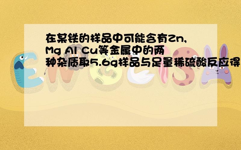 在某铁的样品中可能含有Zn,Mg Al Cu等金属中的两种杂质取5.6g样品与足量稀硫酸反应得到0.2g氢气则此样品