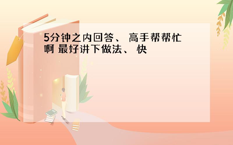 5分钟之内回答、 高手帮帮忙啊 最好讲下做法、 快