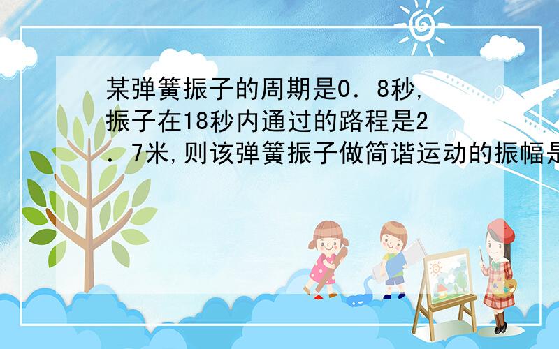 某弹簧振子的周期是0．8秒,振子在18秒内通过的路程是2．7米,则该弹簧振子做简谐运动的振幅是?米