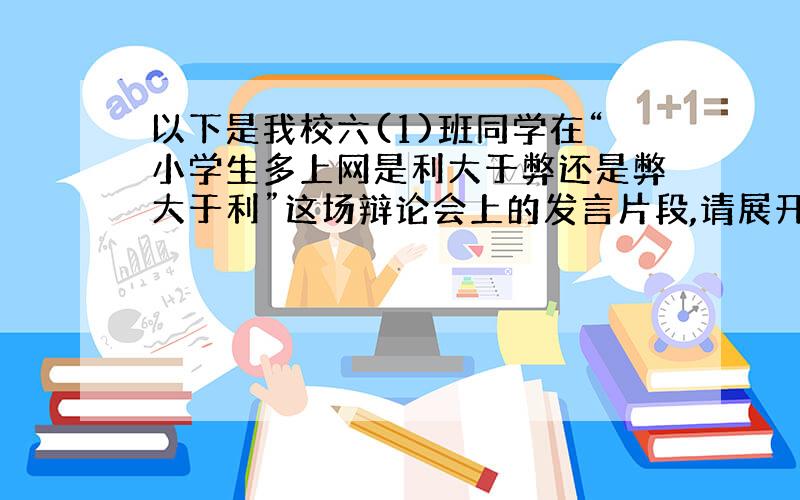 以下是我校六(1)班同学在“小学生多上网是利大于弊还是弊大于利”这场辩论会上的发言片段,请展开合理想象