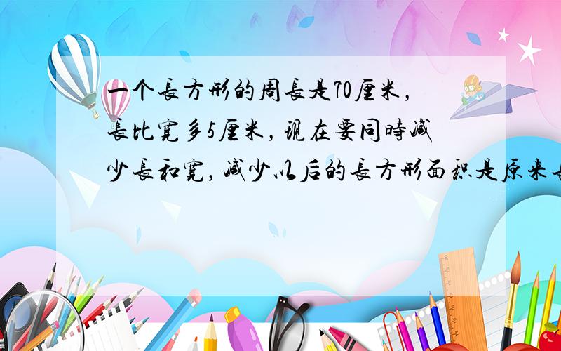 一个长方形的周长是70厘米，长比宽多5厘米，现在要同时减少长和宽，减少以后的长方形面积是原来长方形面积的一半．如果长减少