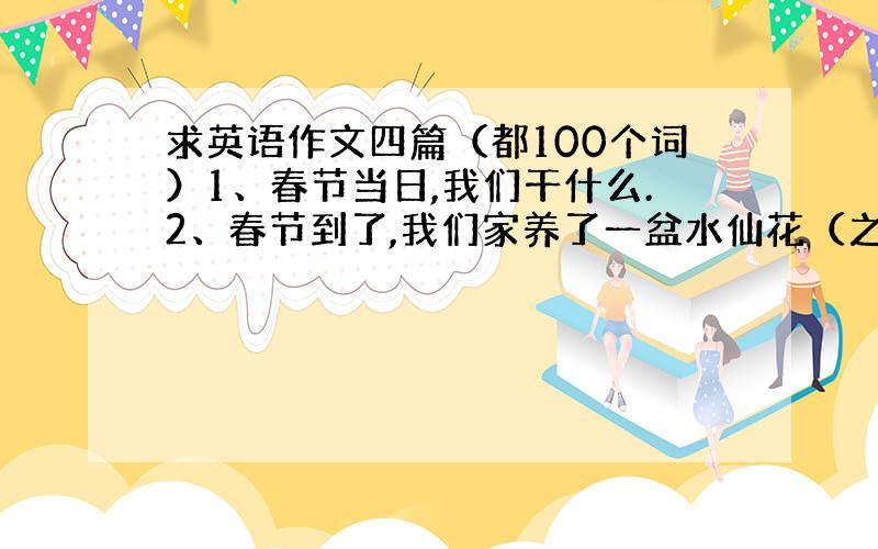 求英语作文四篇（都100个词）1、春节当日,我们干什么.2、春节到了,我们家养了一盆水仙花（之后介绍）3、我的一日生活.