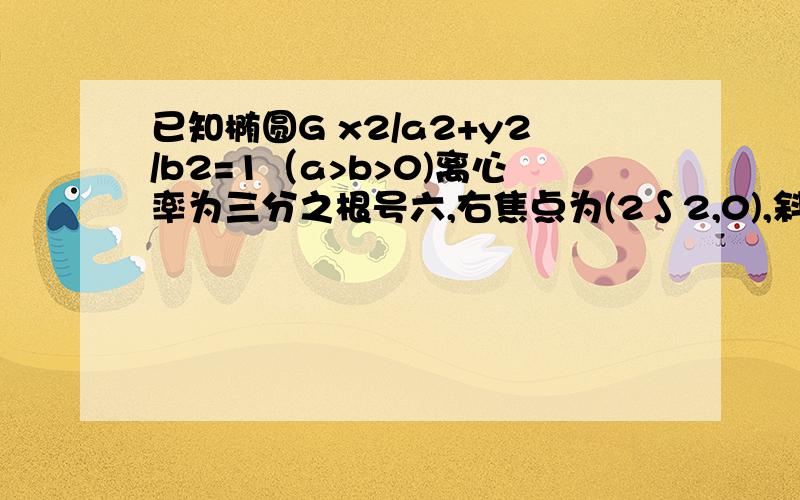 已知椭圆G x2/a2+y2/b2=1（a>b>0)离心率为三分之根号六,右焦点为(2∫2,0),斜率为1的直线L与椭圆