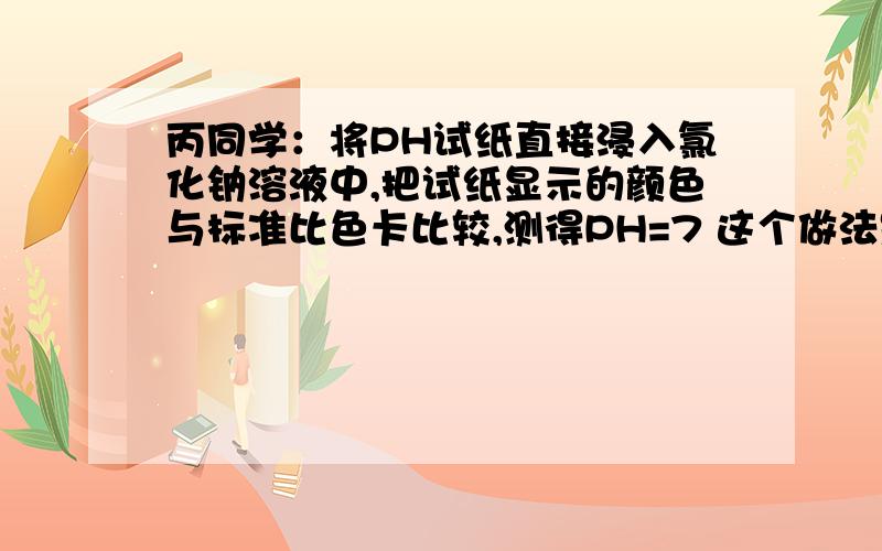 丙同学：将PH试纸直接浸入氯化钠溶液中,把试纸显示的颜色与标准比色卡比较,测得PH=7 这个做法是错的