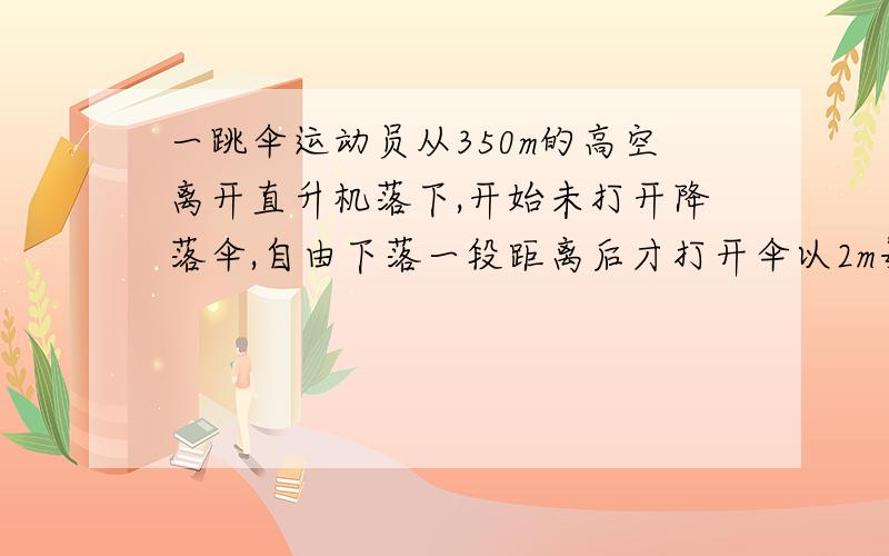 一跳伞运动员从350m的高空离开直升机落下,开始未打开降落伞,自由下落一段距离后才打开伞以2m每秒的加速度匀减速下落,到