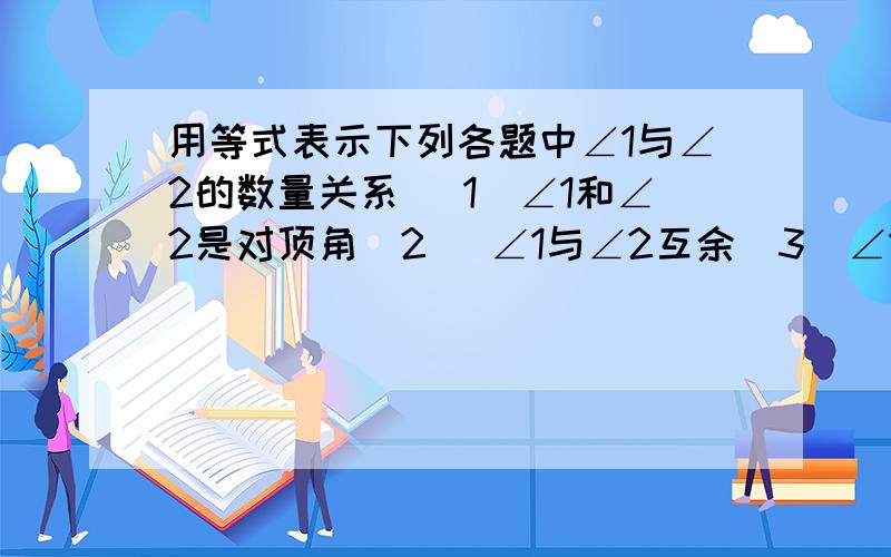 用等式表示下列各题中∠1与∠2的数量关系 （1）∠1和∠2是对顶角（2） ∠1与∠2互余（3）∠1和∠2互补（4）∠1和