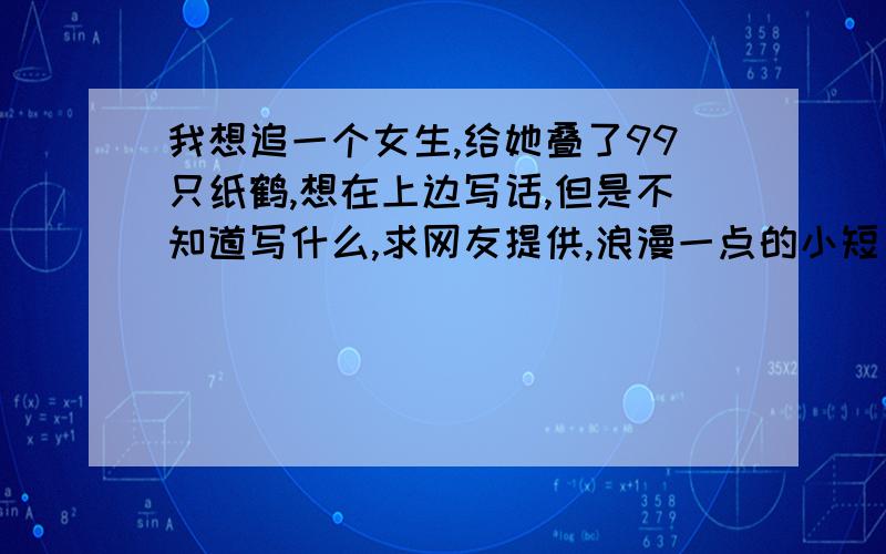 我想追一个女生,给她叠了99只纸鹤,想在上边写话,但是不知道写什么,求网友提供,浪漫一点的小短句.