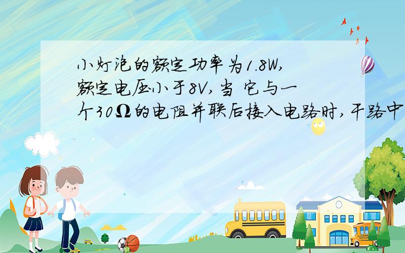 小灯泡的额定功率为1.8W,额定电压小于8V,当 它与一个30Ω的电阻并联后接入电路时,干路中电流是0.5A.