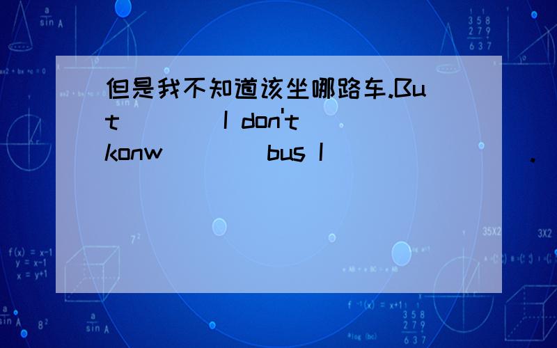 但是我不知道该坐哪路车.But ___ I don't konw ___ bus I ___ ____.