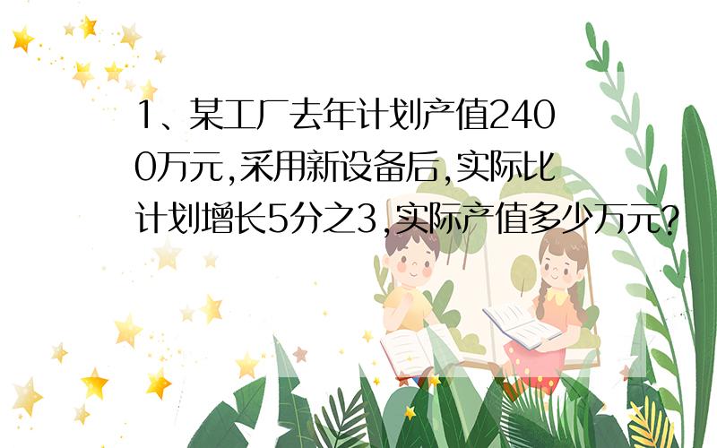 1、某工厂去年计划产值2400万元,采用新设备后,实际比计划增长5分之3,实际产值多少万元?