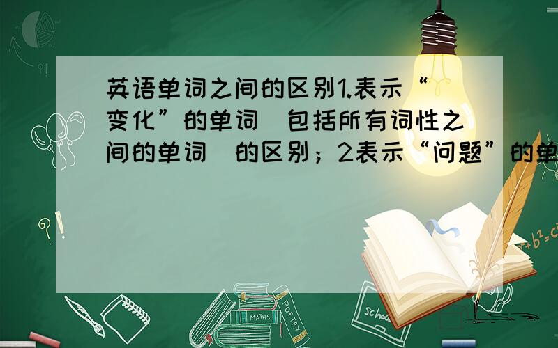 英语单词之间的区别1.表示“变化”的单词（包括所有词性之间的单词）的区别；2表示“问题”的单词（包括所有词性之间的单词）